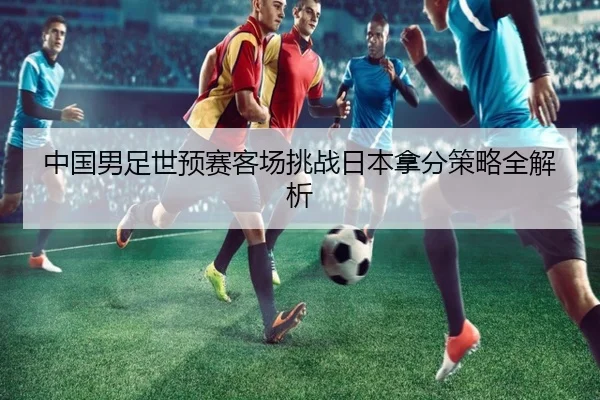 中国男足世预赛客场挑战日本拿分策略全解析